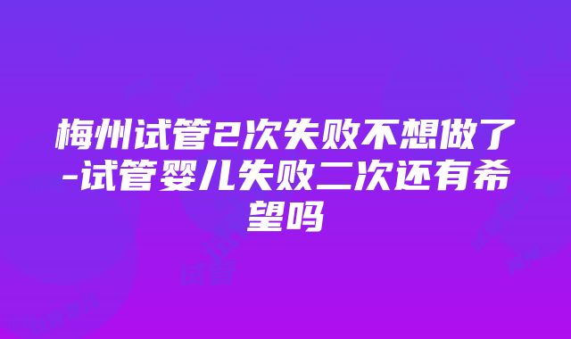 梅州试管2次失败不想做了-试管婴儿失败二次还有希望吗