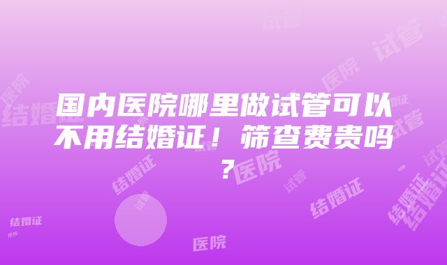 国内医院哪里做试管可以不用结婚证！筛查费贵吗？