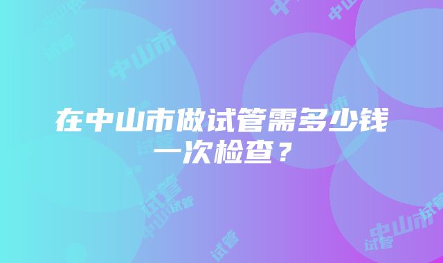 在中山市做试管需多少钱一次检查？