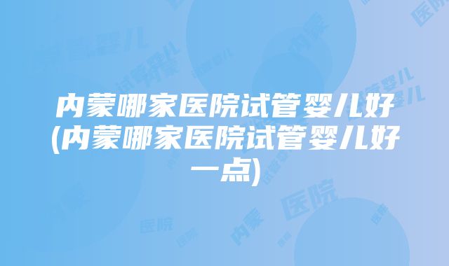 内蒙哪家医院试管婴儿好(内蒙哪家医院试管婴儿好一点)