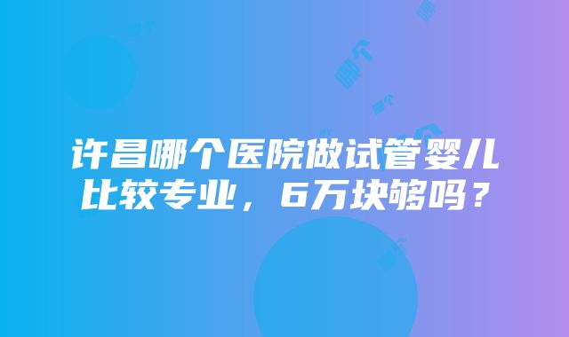 许昌哪个医院做试管婴儿比较专业，6万块够吗？