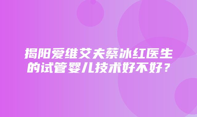 揭阳爱维艾夫蔡冰红医生的试管婴儿技术好不好？