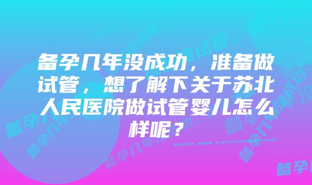 备孕几年没成功，准备做试管，想了解下关于苏北人民医院做试管婴儿怎么样呢？