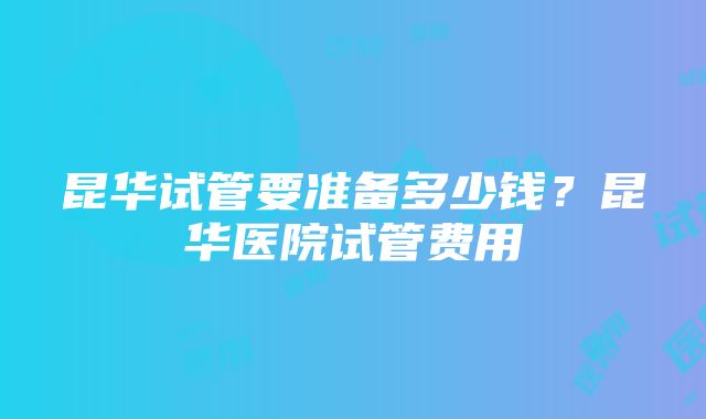 昆华试管要准备多少钱？昆华医院试管费用