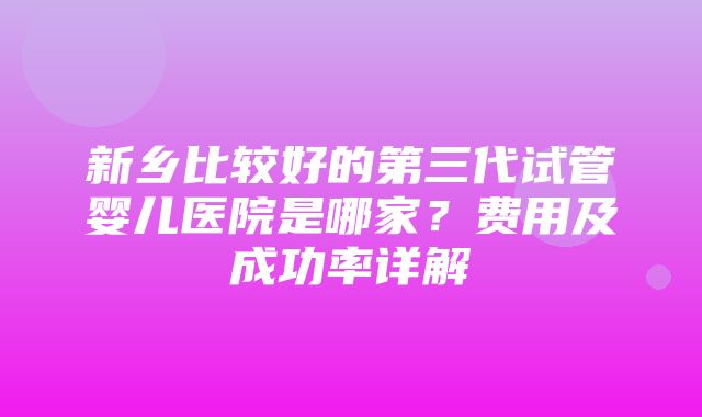 新乡比较好的第三代试管婴儿医院是哪家？费用及成功率详解