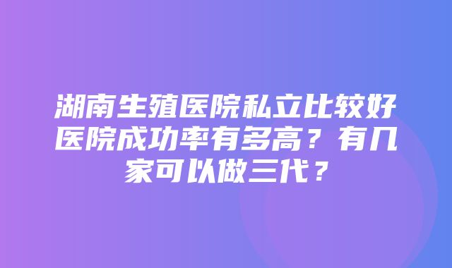 湖南生殖医院私立比较好医院成功率有多高？有几家可以做三代？