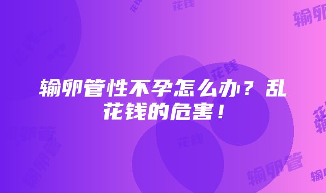 输卵管性不孕怎么办？乱花钱的危害！