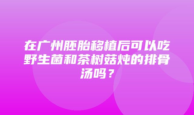 在广州胚胎移植后可以吃野生菌和茶树菇炖的排骨汤吗？