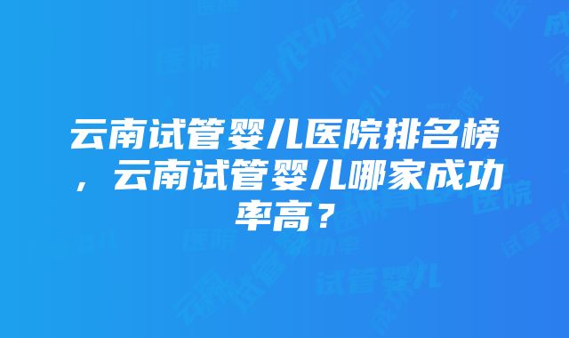 云南试管婴儿医院排名榜，云南试管婴儿哪家成功率高？