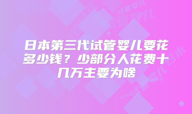 日本第三代试管婴儿要花多少钱？少部分人花费十几万主要为啥