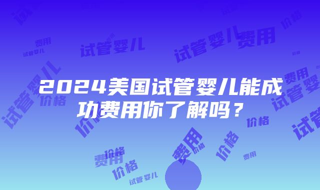 2024美国试管婴儿能成功费用你了解吗？