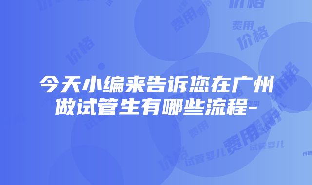 今天小编来告诉您在广州做试管生有哪些流程-