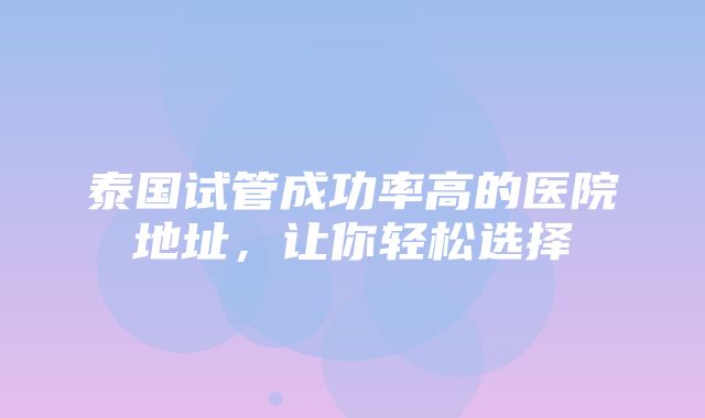 泰国试管成功率高的医院地址，让你轻松选择