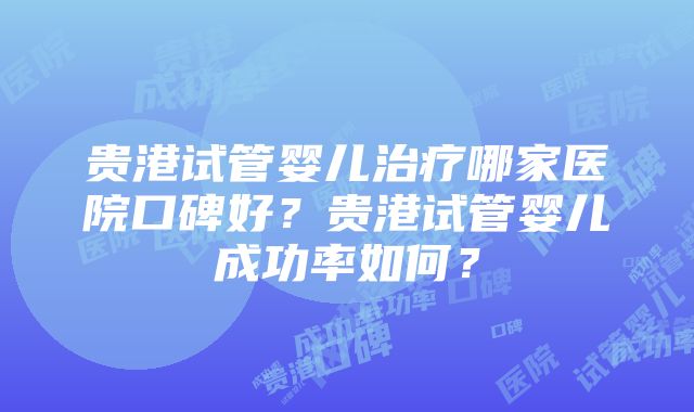 贵港试管婴儿治疗哪家医院口碑好？贵港试管婴儿成功率如何？