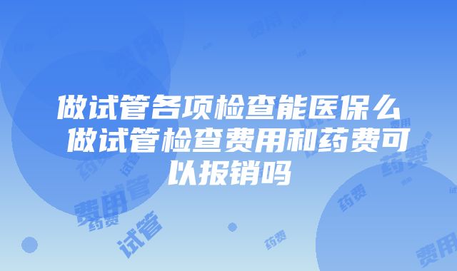 做试管各项检查能医保么 做试管检查费用和药费可以报销吗