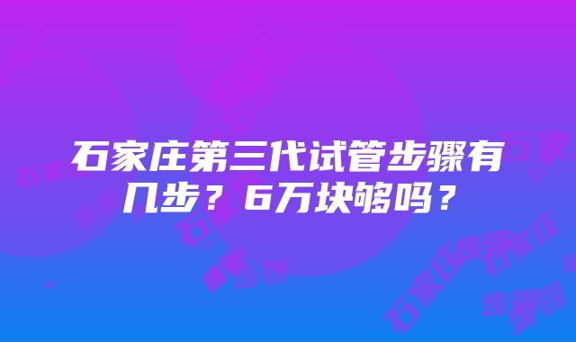 石家庄第三代试管步骤有几步？6万块够吗？