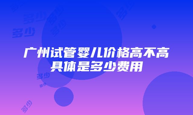 广州试管婴儿价格高不高具体是多少费用