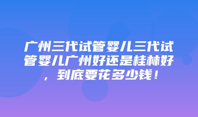 广州三代试管婴儿三代试管婴儿广州好还是桂林好，到底要花多少钱！