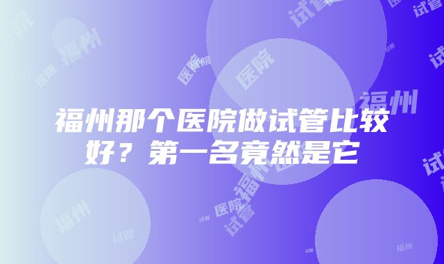 福州那个医院做试管比较好？第一名竟然是它