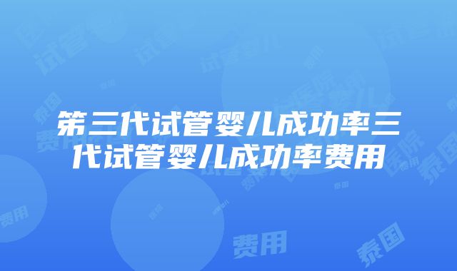 笫三代试管婴儿成功率三代试管婴儿成功率费用