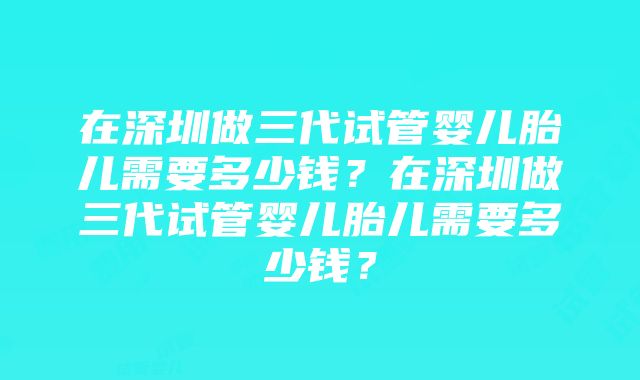 在深圳做三代试管婴儿胎儿需要多少钱？在深圳做三代试管婴儿胎儿需要多少钱？