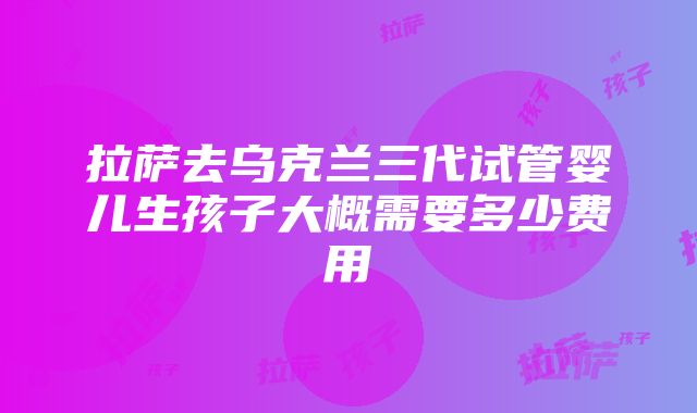 拉萨去乌克兰三代试管婴儿生孩子大概需要多少费用