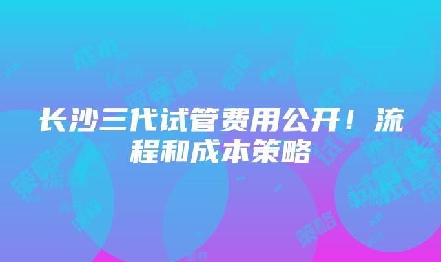 长沙三代试管费用公开！流程和成本策略