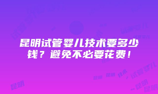 昆明试管婴儿技术要多少钱？避免不必要花费！