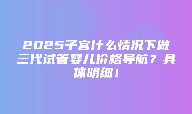 2025子宫什么情况下做三代试管婴儿价格导航？具体明细！