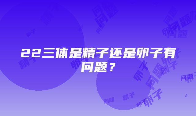 22三体是精子还是卵子有问题？