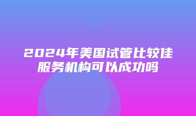 2024年美国试管比较佳服务机构可以成功吗