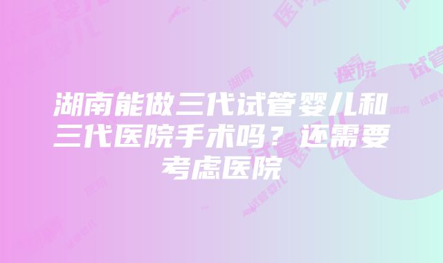 湖南能做三代试管婴儿和三代医院手术吗？还需要考虑医院