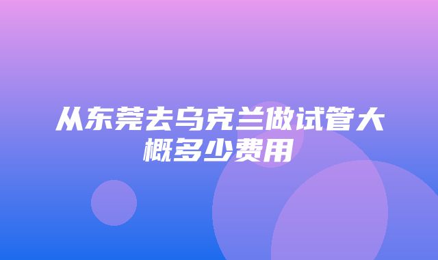 从东莞去乌克兰做试管大概多少费用