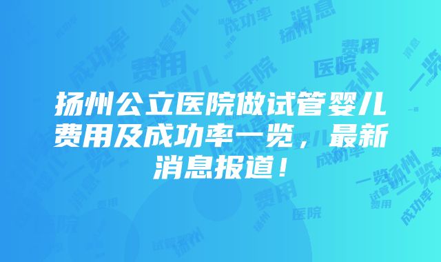 扬州公立医院做试管婴儿费用及成功率一览，最新消息报道！