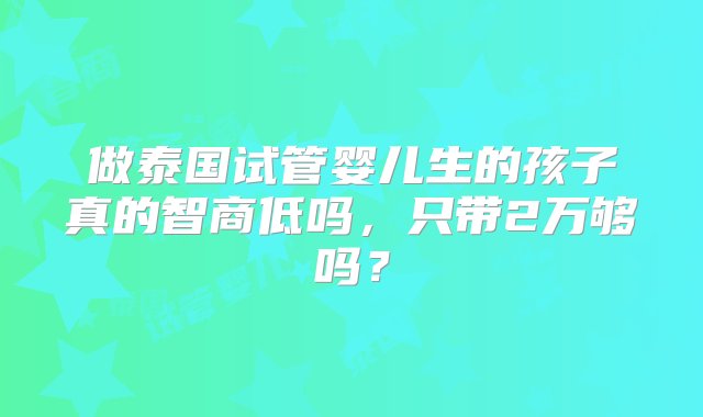 做泰国试管婴儿生的孩子真的智商低吗，只带2万够吗？