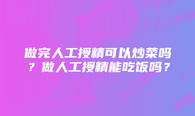 做完人工授精可以炒菜吗？做人工授精能吃饭吗？