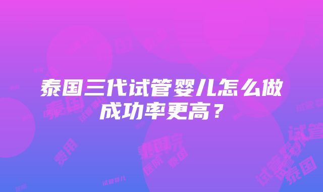 泰国三代试管婴儿怎么做成功率更高？