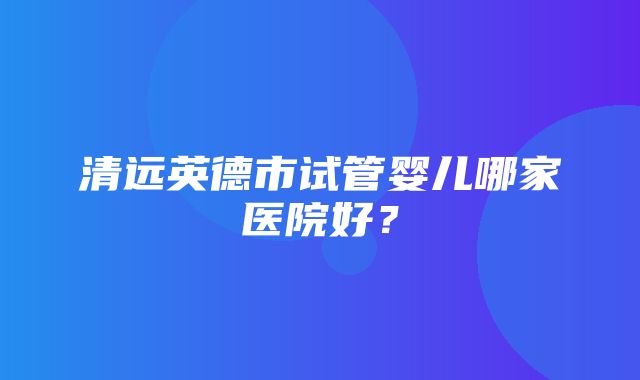 清远英德市试管婴儿哪家医院好？