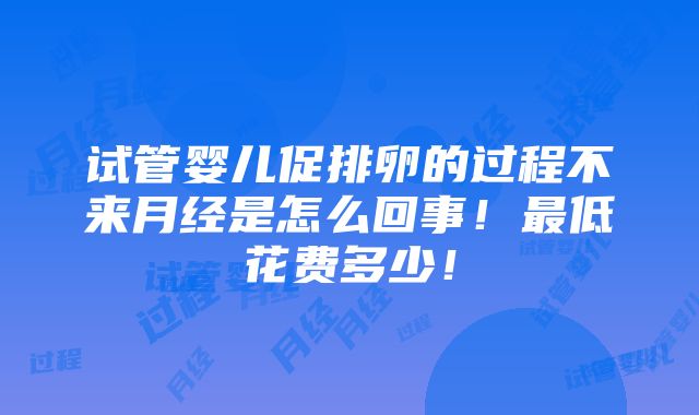 试管婴儿促排卵的过程不来月经是怎么回事！最低花费多少！