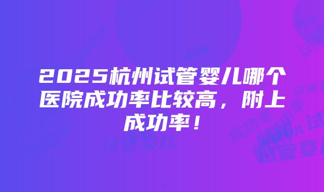 2025杭州试管婴儿哪个医院成功率比较高，附上成功率！