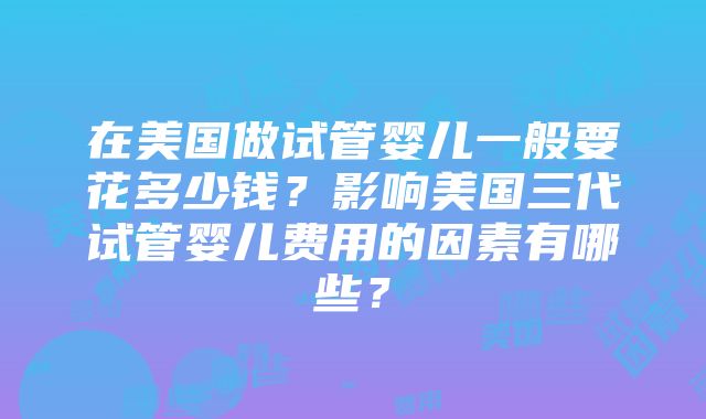 在美国做试管婴儿一般要花多少钱？影响美国三代试管婴儿费用的因素有哪些？