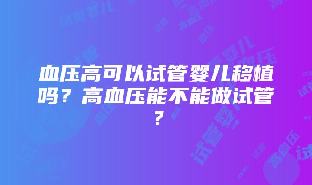 血压高可以试管婴儿移植吗？高血压能不能做试管？