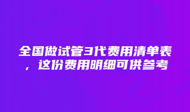 全国做试管3代费用清单表，这份费用明细可供参考