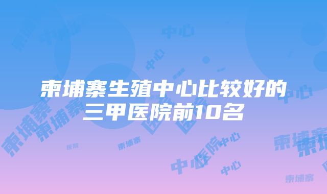 柬埔寨生殖中心比较好的三甲医院前10名