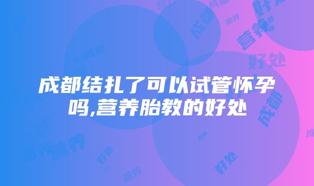 成都结扎了可以试管怀孕吗,营养胎教的好处