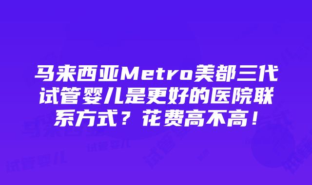 马来西亚Metro美都三代试管婴儿是更好的医院联系方式？花费高不高！