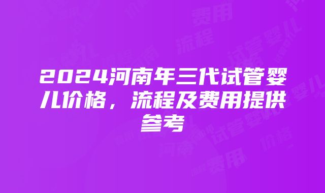 2024河南年三代试管婴儿价格，流程及费用提供参考