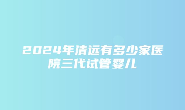 2024年清远有多少家医院三代试管婴儿