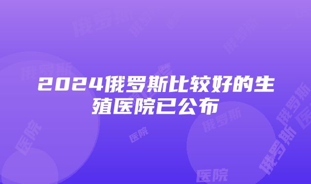 2024俄罗斯比较好的生殖医院已公布