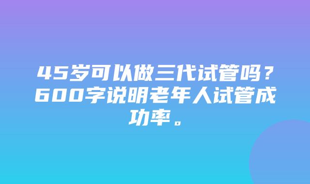 45岁可以做三代试管吗？600字说明老年人试管成功率。